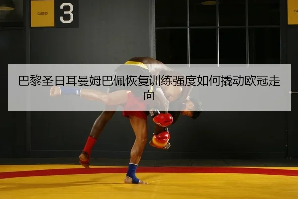 巴黎圣日耳曼姆巴佩恢复训练强度如何撬动欧冠走向