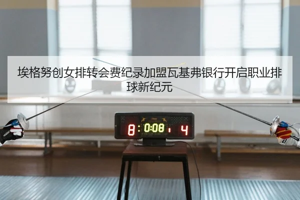 埃格努创女排转会费纪录加盟瓦基弗银行开启职业排球新纪元